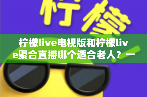 柠檬live电视版和柠檬live聚合直播哪个适合老人？一文读懂两者差异与适老选择指南