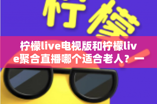 柠檬live电视版和柠檬live聚合直播哪个适合老人？一文读懂两者差异与适老选择指南