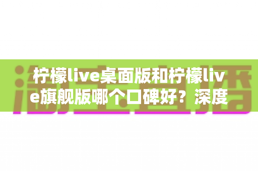 柠檬live桌面版和柠檬live旗舰版哪个口碑好？深度测评对比帮你选对版本