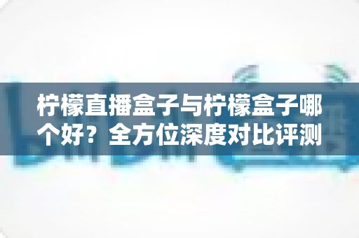 柠檬直播盒子与柠檬盒子哪个好？全方位深度对比评测帮你选对不选贵