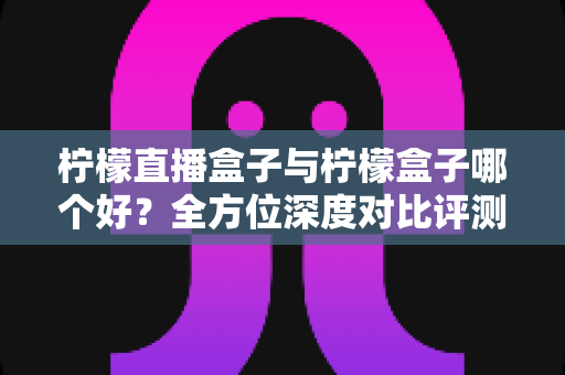 柠檬直播盒子与柠檬盒子哪个好？全方位深度对比评测帮你选对不选贵
