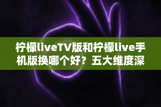 柠檬liveTV版和柠檬live手机版换哪个好?五大维度深度对比,帮你一次选对不踩坑 柠檬liveTV版和柠檬live手机版换哪个好?五大维度深度对比,帮你一次选对不踩坑