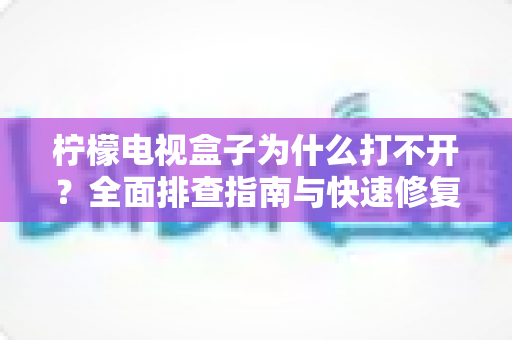 柠檬电视盒子为什么打不开？全面排查指南与快速修复方案大公开
