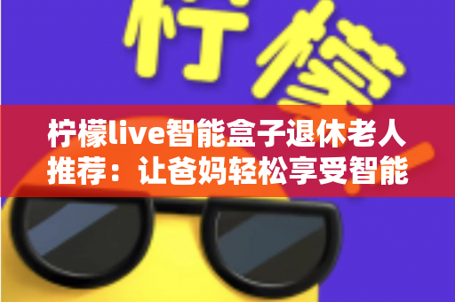 柠檬live智能盒子退休老人推荐：让爸妈轻松享受智能娱乐生活的贴心选择