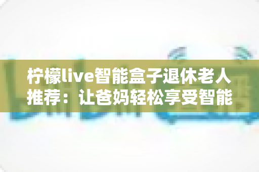 柠檬live智能盒子退休老人推荐：让爸妈轻松享受智能娱乐生活的贴心选择