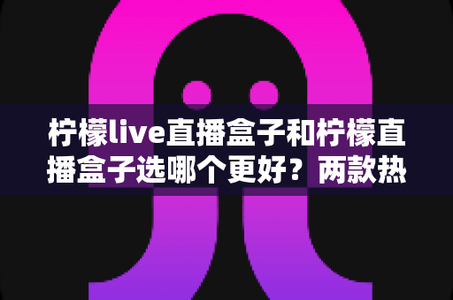 柠檬live直播盒子和柠檬直播盒子选哪个更好?两款热门直播盒子全方位对比与选购避坑指南 柠檬live直播盒子和柠檬直播盒子选哪个更好?两款热门直播盒子全方位对比与选购避坑指南