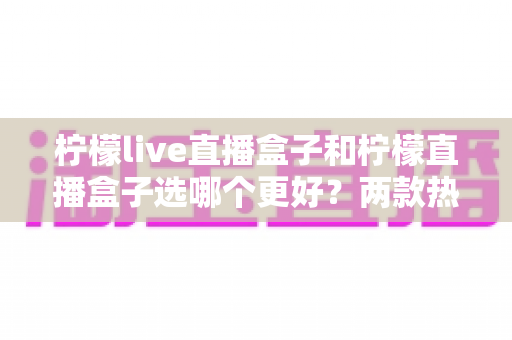 柠檬live直播盒子和柠檬直播盒子选哪个更好?两款热门直播盒子全方位对比与选购避坑指南 柠檬live直播盒子和柠檬直播盒子选哪个更好?两款热门直播盒子全方位对比与选购避坑指南