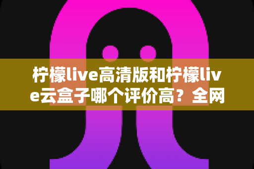 柠檬live高清版和柠檬live云盒子哪个评价高?全网口碑深度对比与实用选购指南 柠檬live高清版和柠檬live云盒子哪个评价高?全网口碑深度对比与实用选购指南