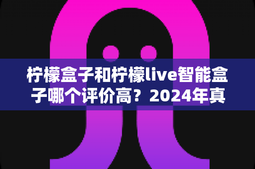 柠檬盒子和柠檬live智能盒子哪个评价高？2024年真实口碑对比评测，帮你选对不踩坑