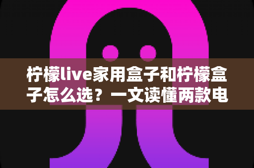 柠檬live家用盒子和柠檬盒子怎么选？一文读懂两款电视盒子的区别与选购攻略