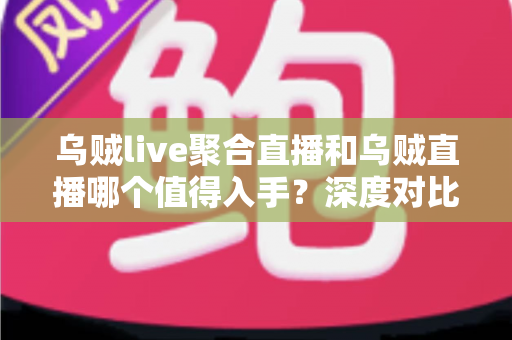 乌贼live聚合直播和乌贼直播哪个值得入手？深度对比评测与选购指南助你做出明智决定