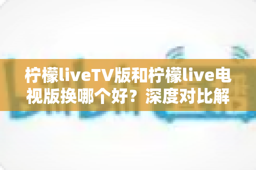 柠檬liveTV版和柠檬live电视版换哪个好?深度对比解析帮你选出最合适的版本 柠檬liveTV版和柠檬live电视版换哪个好?深度对比解析帮你选出最合适的版本