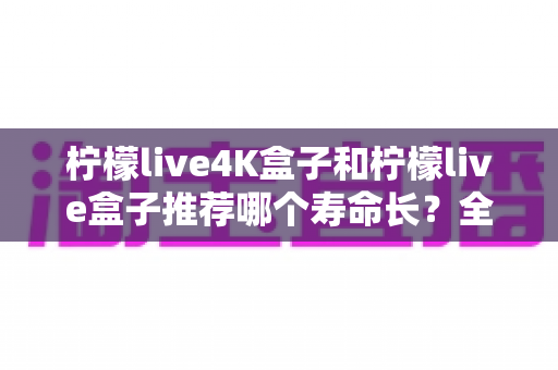 柠檬live4K盒子和柠檬live盒子推荐哪个寿命长?全面对比帮你选出更耐用的电视盒子 柠檬live4K盒子和柠檬live盒子推荐哪个寿命长?全面对比帮你选出更耐用的电视盒子