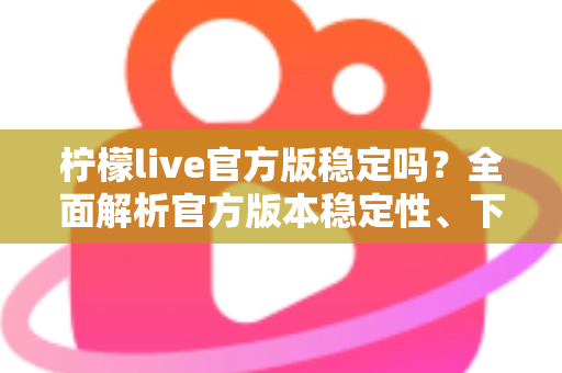 柠檬live官方版稳定吗？全面解析官方版本稳定性、下载渠道与使用体验指南