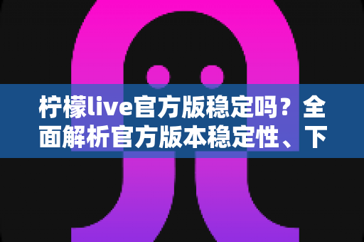 柠檬live官方版稳定吗？全面解析官方版本稳定性、下载渠道与使用体验指南