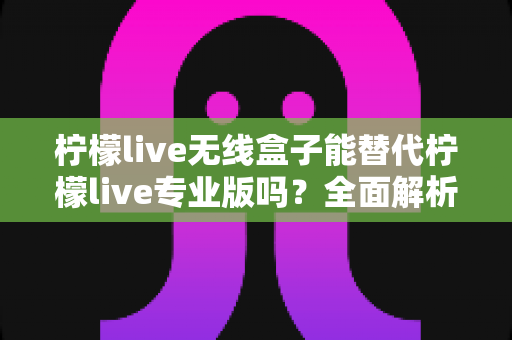 柠檬live无线盒子能替代柠檬live专业版吗?全面解析两者差异与选购指南 柠檬live无线盒子能替代柠檬live专业版吗?全面解析两者差异与选购指南