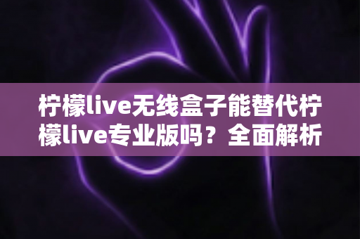 柠檬live无线盒子能替代柠檬live专业版吗?全面解析两者差异与选购指南 柠檬live无线盒子能替代柠檬live专业版吗?全面解析两者差异与选购指南