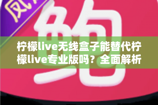 柠檬live无线盒子能替代柠檬live专业版吗?全面解析两者差异与选购指南 柠檬live无线盒子能替代柠檬live专业版吗?全面解析两者差异与选购指南