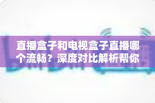 直播盒子和电视盒子直播哪个流畅?深度对比解析帮你告别卡顿烦恼 直播盒子和电视盒子直播哪个流畅?深度对比解析帮你告别卡顿烦恼