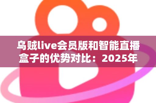 乌贼live会员版和智能直播盒子的优势对比:2025年深度测评与选购避坑指南 乌贼live会员版和智能直播盒子的优势对比:2025年深度测评与选购避坑指南