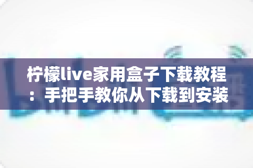 柠檬live家用盒子下载教程:手把手教你从下载到安装一步到位 柠檬live家用盒子下载教程:手把手教你从下载到安装一步到位