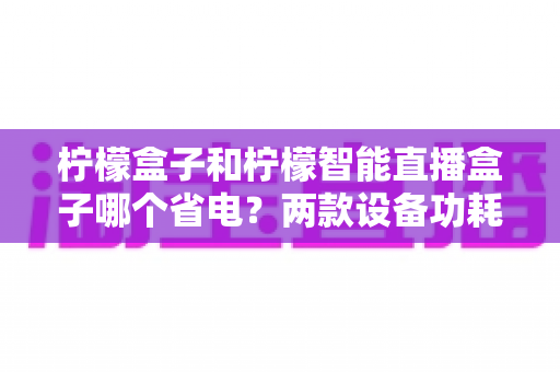 柠檬盒子和柠檬智能直播盒子哪个省电？两款设备功耗全面对比与实用省电指南