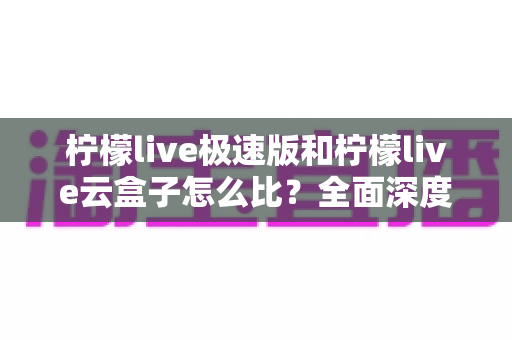 柠檬live极速版和柠檬live云盒子怎么比？全面深度解析两大直播工具差异，帮你找到最适合的直播方案