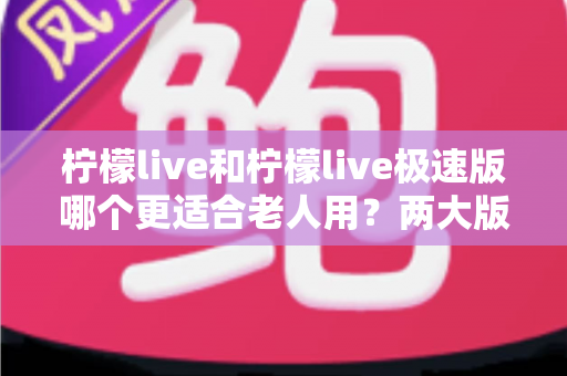 柠檬live和柠檬live极速版哪个更适合老人用？两大版本全面对比与实用指南