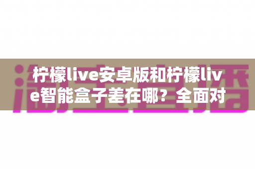 柠檬live安卓版和柠檬live智能盒子差在哪？全面对比助你选对观影方案