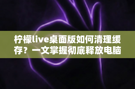 柠檬live桌面版如何清理缓存?一文掌握彻底释放电脑空间、提升直播流畅度的实用技巧 柠檬live桌面版如何清理缓存?一文掌握彻底释放电脑空间、提升直播流畅度的实用技巧