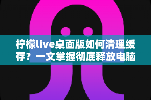 柠檬live桌面版如何清理缓存?一文掌握彻底释放电脑空间、提升直播流畅度的实用技巧 柠檬live桌面版如何清理缓存?一文掌握彻底释放电脑空间、提升直播流畅度的实用技巧