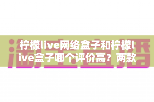 柠檬live网络盒子和柠檬live盒子哪个评价高?两款热门电视盒子口碑深度对比与选购全指南 柠檬live网络盒子和柠檬live盒子哪个评价高?两款热门电视盒子口碑深度对比与选购全指南