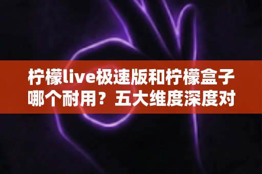 柠檬live极速版和柠檬盒子哪个耐用?五大维度深度对比,看完这篇再选不踩坑 柠檬live极速版和柠檬盒子哪个耐用?五大维度深度对比,看完这篇再选不踩坑