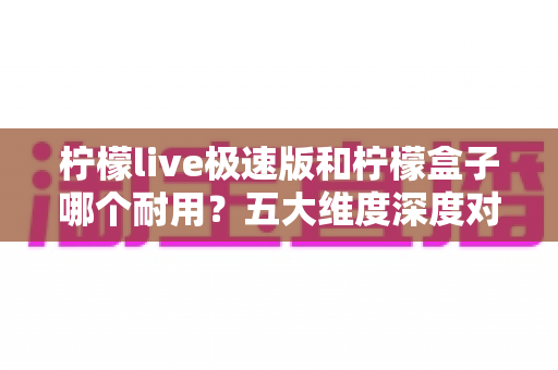 柠檬live极速版和柠檬盒子哪个耐用?五大维度深度对比,看完这篇再选不踩坑 柠檬live极速版和柠檬盒子哪个耐用?五大维度深度对比,看完这篇再选不踩坑