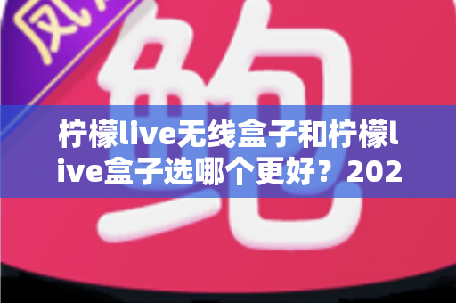 柠檬live无线盒子和柠檬live盒子选哪个更好？2025年最全选购对比指南，一文帮你告别选择困难症
