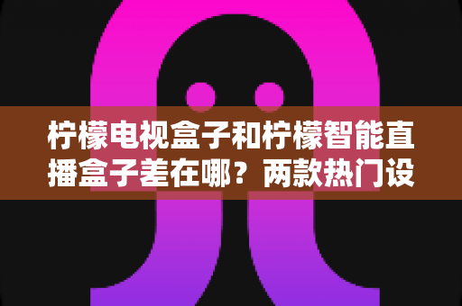柠檬电视盒子和柠檬智能直播盒子差在哪？两款热门设备的全面对比与选购指南