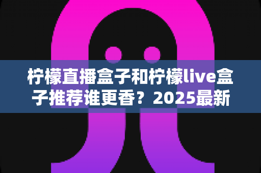 柠檬直播盒子和柠檬live盒子推荐谁更香?2025最新深度对比测评与选购避坑指南 柠檬直播盒子和柠檬live盒子推荐谁更香?2025最新深度对比测评与选购避坑指南