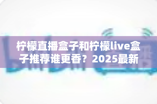 柠檬直播盒子和柠檬live盒子推荐谁更香?2025最新深度对比测评与选购避坑指南 柠檬直播盒子和柠檬live盒子推荐谁更香?2025最新深度对比测评与选购避坑指南