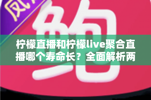 柠檬直播和柠檬live聚合直播哪个寿命长？全面解析两款直播工具的使用寿命、稳定性与选择建议
