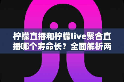 柠檬直播和柠檬live聚合直播哪个寿命长？全面解析两款直播工具的使用寿命、稳定性与选择建议