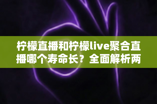 柠檬直播和柠檬live聚合直播哪个寿命长？全面解析两款直播工具的使用寿命、稳定性与选择建议
