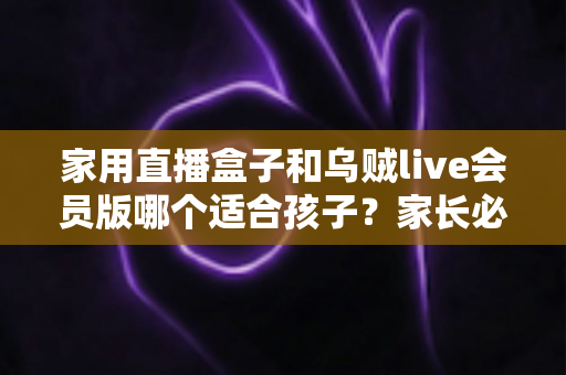 家用直播盒子和乌贼live会员版哪个适合孩子？家长必读的深度对比与选购指南