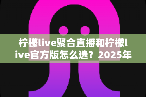柠檬live聚合直播和柠檬live官方版怎么选?2025年最全选购指南助你轻松决策 柠檬live聚合直播和柠檬live官方版怎么选?2025年最全选购指南助你轻松决策