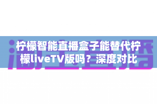 柠檬智能直播盒子能替代柠檬liveTV版吗?深度对比解析与选购指南 柠檬智能直播盒子能替代柠檬liveTV版吗?深度对比解析与选购指南