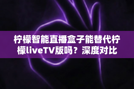 柠檬智能直播盒子能替代柠檬liveTV版吗?深度对比解析与选购指南 柠檬智能直播盒子能替代柠檬liveTV版吗?深度对比解析与选购指南