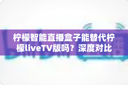 柠檬智能直播盒子能替代柠檬liveTV版吗?深度对比解析与选购指南 柠檬智能直播盒子能替代柠檬liveTV版吗?深度对比解析与选购指南