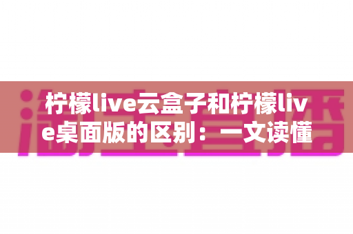 柠檬live云盒子和柠檬live桌面版的区别：一文读懂两种版本的核心差异与选择指南