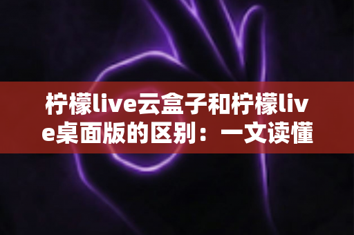 柠檬live云盒子和柠檬live桌面版的区别：一文读懂两种版本的核心差异与选择指南