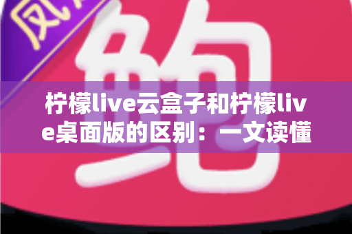 柠檬live云盒子和柠檬live桌面版的区别：一文读懂两种版本的核心差异与选择指南