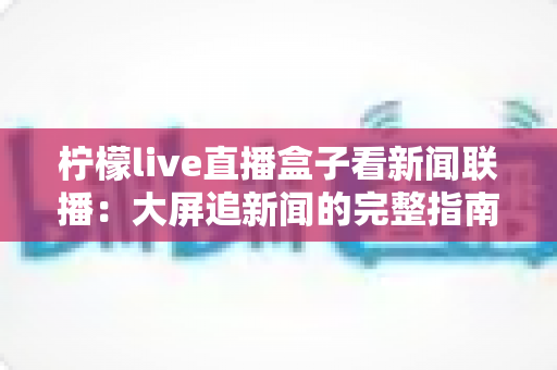 柠檬live直播盒子看新闻联播:大屏追新闻的完整指南与实用技巧 柠檬live直播盒子看新闻联播:大屏追新闻的完整指南与实用技巧